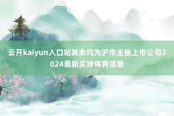 云开kaiyun入口站其余均为沪市主板上市公司2024最新买球体育信息