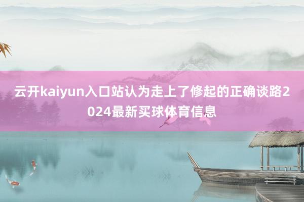 云开kaiyun入口站认为走上了修起的正确谈路2024最新买球体育信息