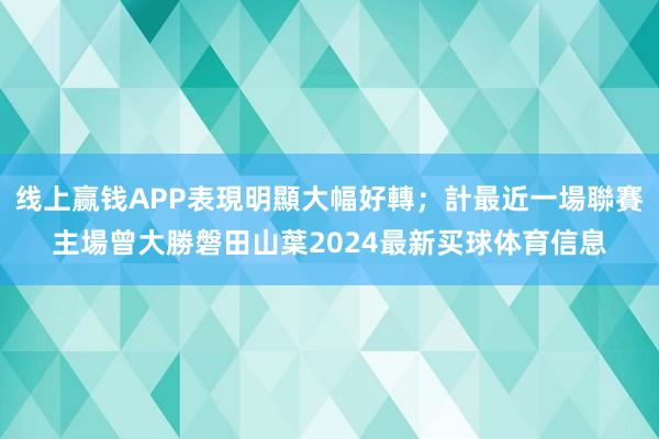 线上赢钱APP表現明顯大幅好轉；計最近一場聯賽主場曾大勝磐田山葉2024最新买球体育信息