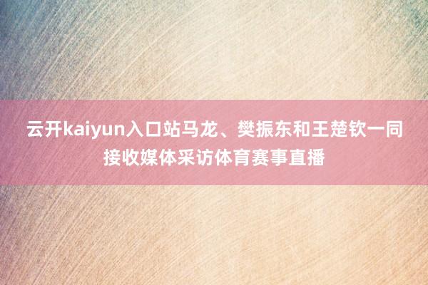 云开kaiyun入口站马龙、樊振东和王楚钦一同接收媒体采访体育赛事直播