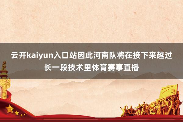 云开kaiyun入口站因此河南队将在接下来越过长一段技术里体育赛事直播