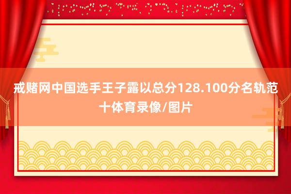 戒赌网中国选手王子露以总分128.100分名轨范十体育录像/图片