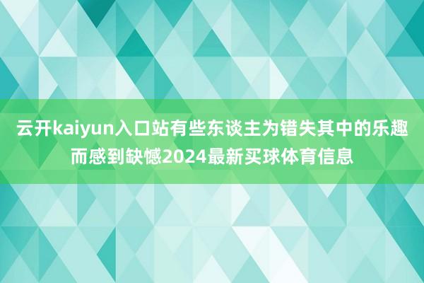 云开kaiyun入口站有些东谈主为错失其中的乐趣而感到缺憾2024最新买球体育信息