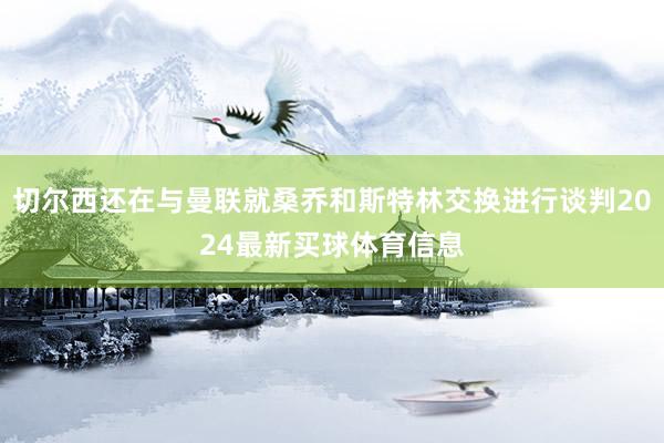 切尔西还在与曼联就桑乔和斯特林交换进行谈判2024最新买球体育信息