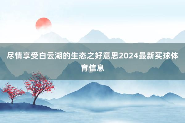 尽情享受白云湖的生态之好意思2024最新买球体育信息