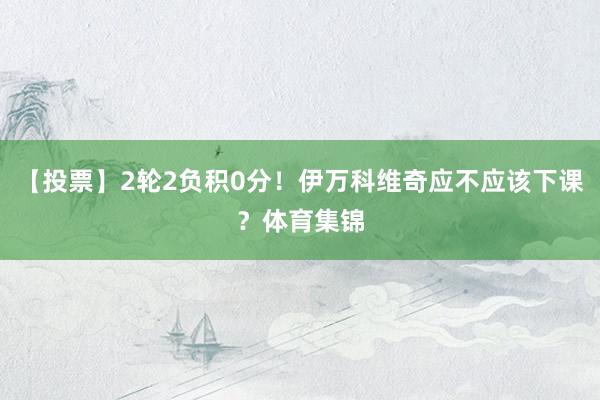 【投票】2轮2负积0分！伊万科维奇应不应该下课？体育集锦