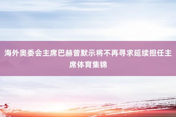 海外奥委会主席巴赫曾默示将不再寻求延续担任主席体育集锦