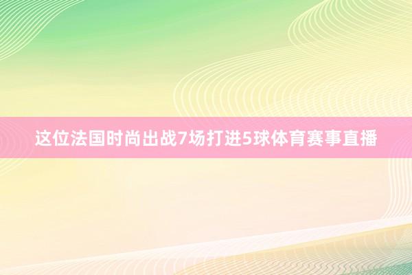 这位法国时尚出战7场打进5球体育赛事直播