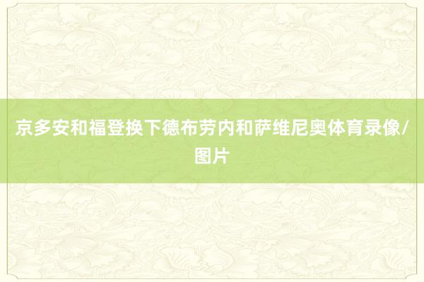 京多安和福登换下德布劳内和萨维尼奥体育录像/图片