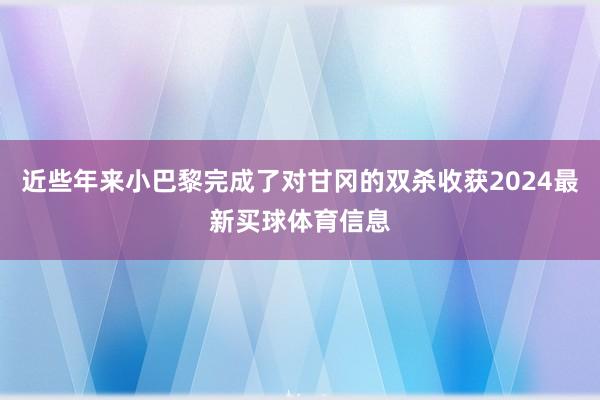 近些年来小巴黎完成了对甘冈的双杀收获2024最新买球体育信息