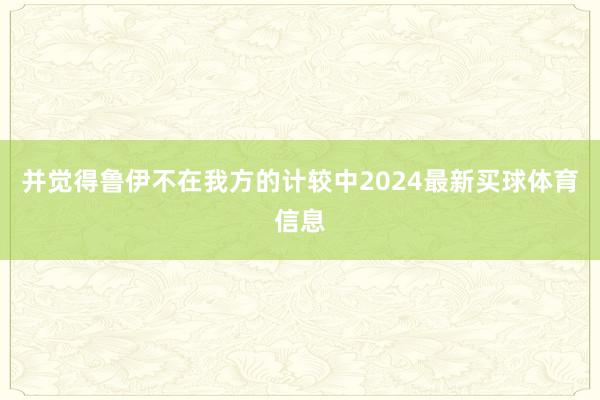 并觉得鲁伊不在我方的计较中2024最新买球体育信息