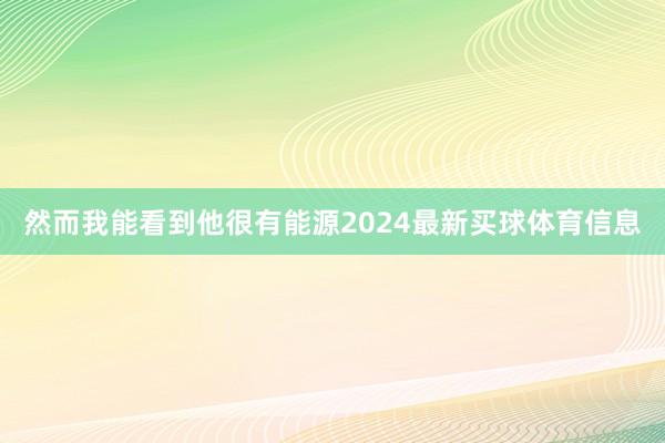 然而我能看到他很有能源2024最新买球体育信息