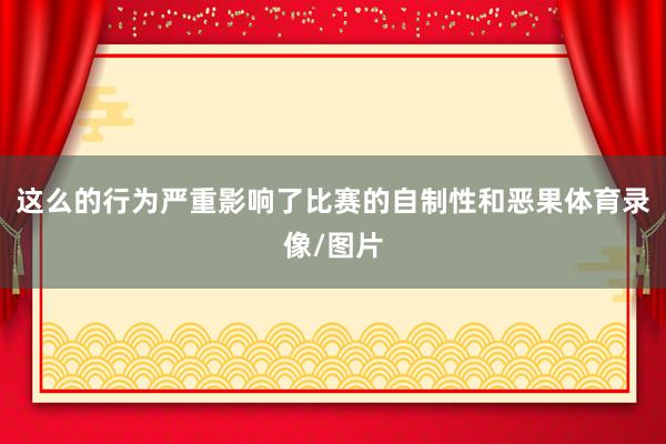 这么的行为严重影响了比赛的自制性和恶果体育录像/图片