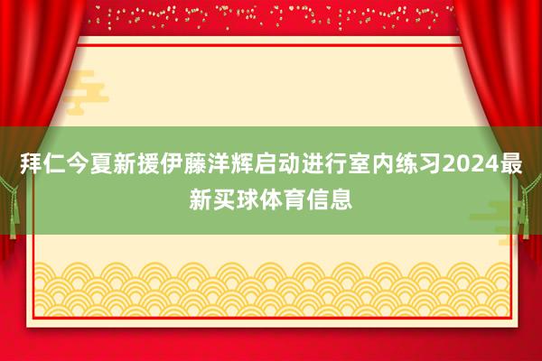 拜仁今夏新援伊藤洋辉启动进行室内练习2024最新买球体育信息