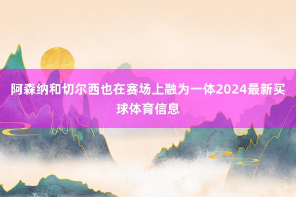 阿森纳和切尔西也在赛场上融为一体2024最新买球体育信息