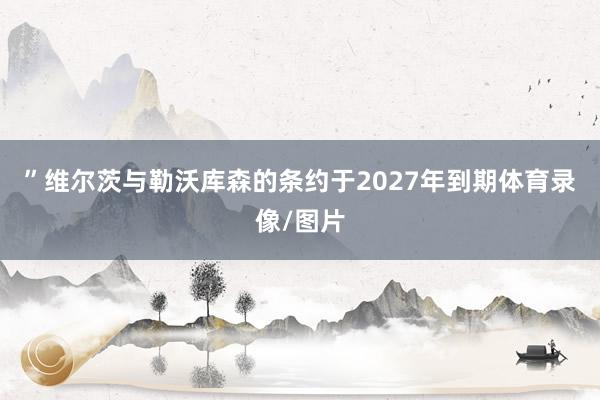 ”　　维尔茨与勒沃库森的条约于2027年到期体育录像/图片