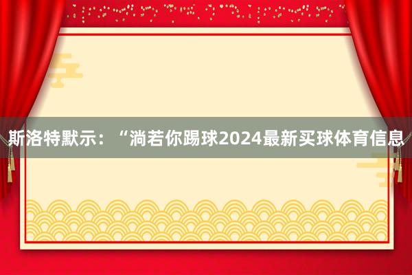 斯洛特默示：“淌若你踢球2024最新买球体育信息