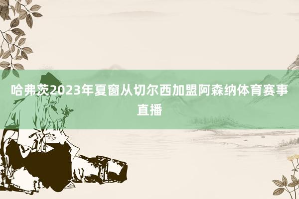 哈弗茨2023年夏窗从切尔西加盟阿森纳体育赛事直播