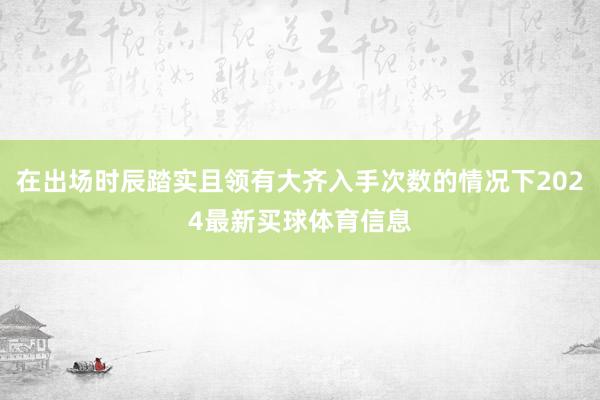 在出场时辰踏实且领有大齐入手次数的情况下2024最新买球体育信息