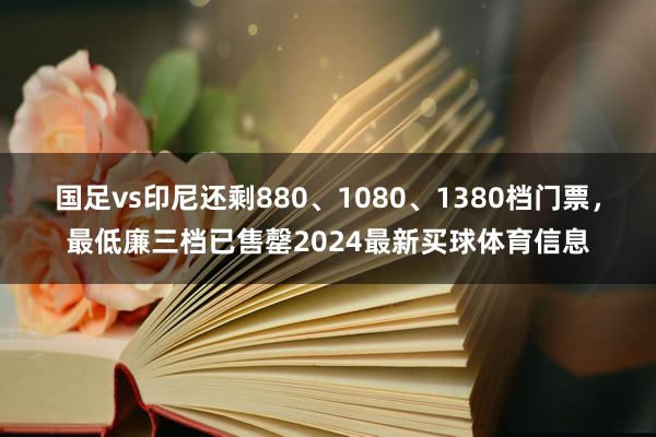 国足vs印尼还剩880、1080、1380档门票，最低廉三档已售罄2024最新买球体育信息