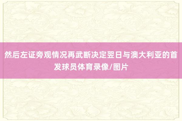 然后左证旁观情况再武断决定翌日与澳大利亚的首发球员体育录像/图片