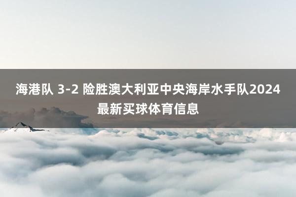 海港队 3-2 险胜澳大利亚中央海岸水手队2024最新买球体育信息