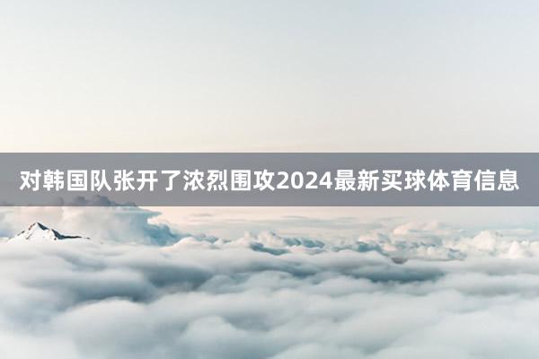 对韩国队张开了浓烈围攻2024最新买球体育信息