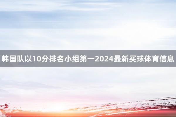 韩国队以10分排名小组第一2024最新买球体育信息